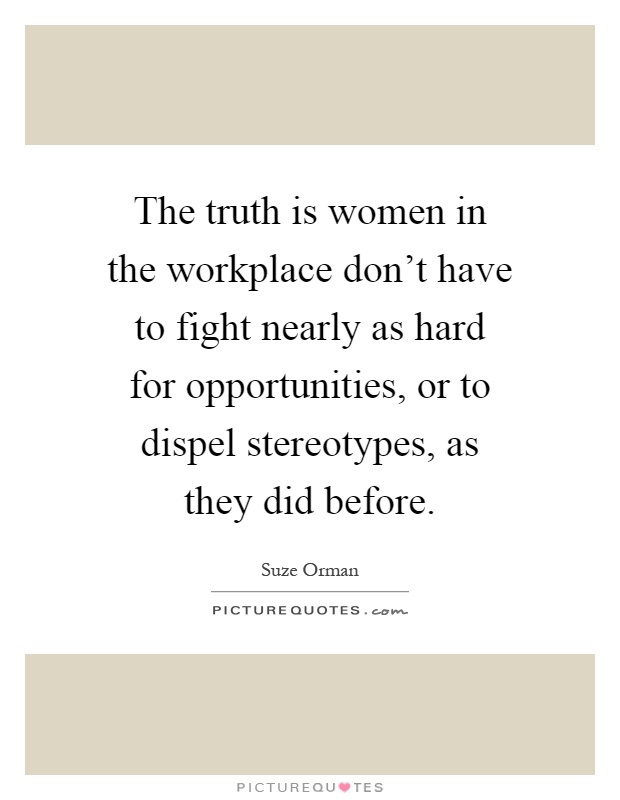 The truth is women in the workplace don't have to fight nearly as hard for opportunities, or to dispel stereotypes, as they did before Picture Quote #1