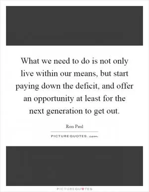 What we need to do is not only live within our means, but start paying down the deficit, and offer an opportunity at least for the next generation to get out Picture Quote #1