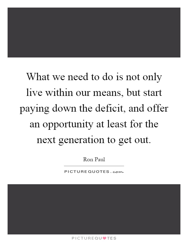 What we need to do is not only live within our means, but start paying down the deficit, and offer an opportunity at least for the next generation to get out Picture Quote #1