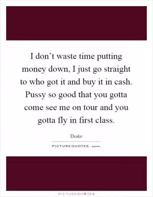 I don’t waste time putting money down, I just go straight to who got it and buy it in cash. Pussy so good that you gotta come see me on tour and you gotta fly in first class Picture Quote #1