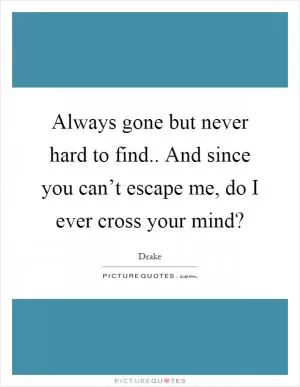 Always gone but never hard to find.. And since you can’t escape me, do I ever cross your mind? Picture Quote #1