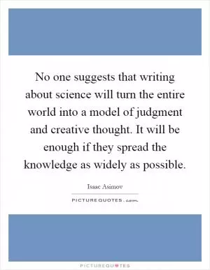 No one suggests that writing about science will turn the entire world into a model of judgment and creative thought. It will be enough if they spread the knowledge as widely as possible Picture Quote #1