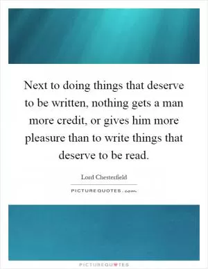 Next to doing things that deserve to be written, nothing gets a man more credit, or gives him more pleasure than to write things that deserve to be read Picture Quote #1