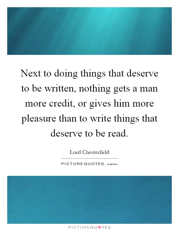 Next to doing things that deserve to be written, nothing gets a man more credit, or gives him more pleasure than to write things that deserve to be read Picture Quote #1