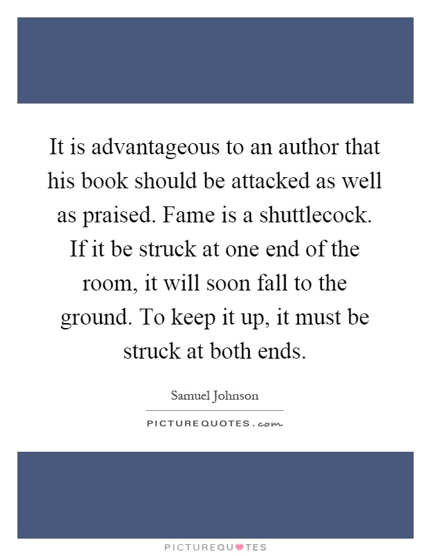 It is advantageous to an author that his book should be attacked as well as praised. Fame is a shuttlecock. If it be struck at one end of the room, it will soon fall to the ground. To keep it up, it must be struck at both ends Picture Quote #1