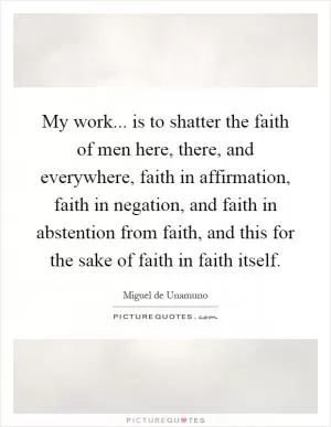 My work... is to shatter the faith of men here, there, and everywhere, faith in affirmation, faith in negation, and faith in abstention from faith, and this for the sake of faith in faith itself Picture Quote #1