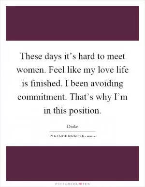 These days it’s hard to meet women. Feel like my love life is finished. I been avoiding commitment. That’s why I’m in this position Picture Quote #1