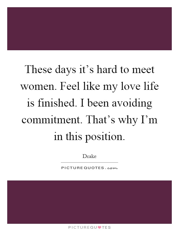 These days it's hard to meet women. Feel like my love life is finished. I been avoiding commitment. That's why I'm in this position Picture Quote #1