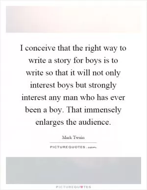 I conceive that the right way to write a story for boys is to write so that it will not only interest boys but strongly interest any man who has ever been a boy. That immensely enlarges the audience Picture Quote #1