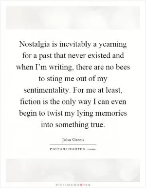 Nostalgia is inevitably a yearning for a past that never existed and when I’m writing, there are no bees to sting me out of my sentimentality. For me at least, fiction is the only way I can even begin to twist my lying memories into something true Picture Quote #1