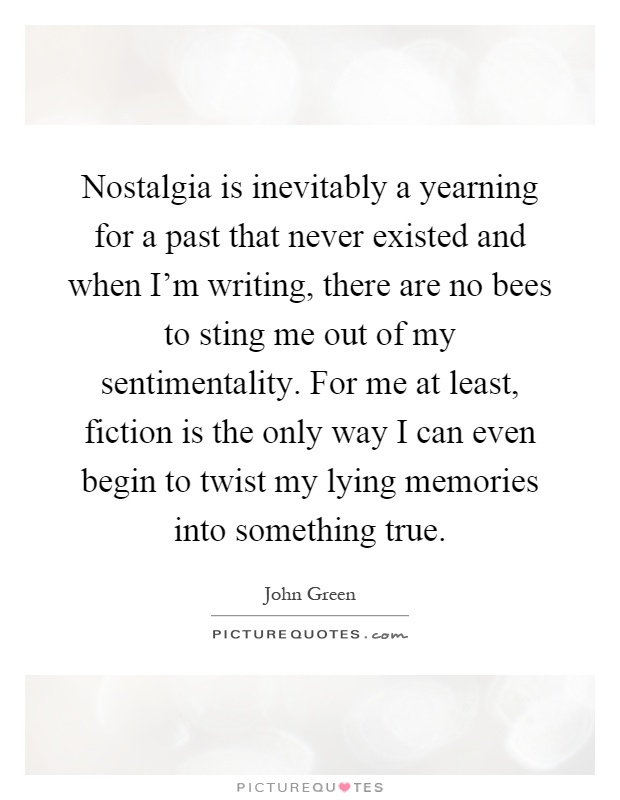 Nostalgia is inevitably a yearning for a past that never existed and when I'm writing, there are no bees to sting me out of my sentimentality. For me at least, fiction is the only way I can even begin to twist my lying memories into something true Picture Quote #1