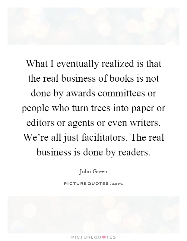 What I eventually realized is that the real business of books is not done by awards committees or people who turn trees into paper or editors or agents or even writers. We're all just facilitators. The real business is done by readers Picture Quote #1