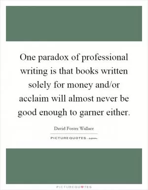 One paradox of professional writing is that books written solely for money and/or acclaim will almost never be good enough to garner either Picture Quote #1