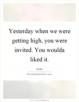 Yesterday when we were getting high, you were invited. You woulda liked it Picture Quote #1