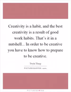 Creativity is a habit, and the best creativity is a result of good work habits. That’s it in a nutshell... In order to be creative you have to know how to prepare to be creative Picture Quote #1