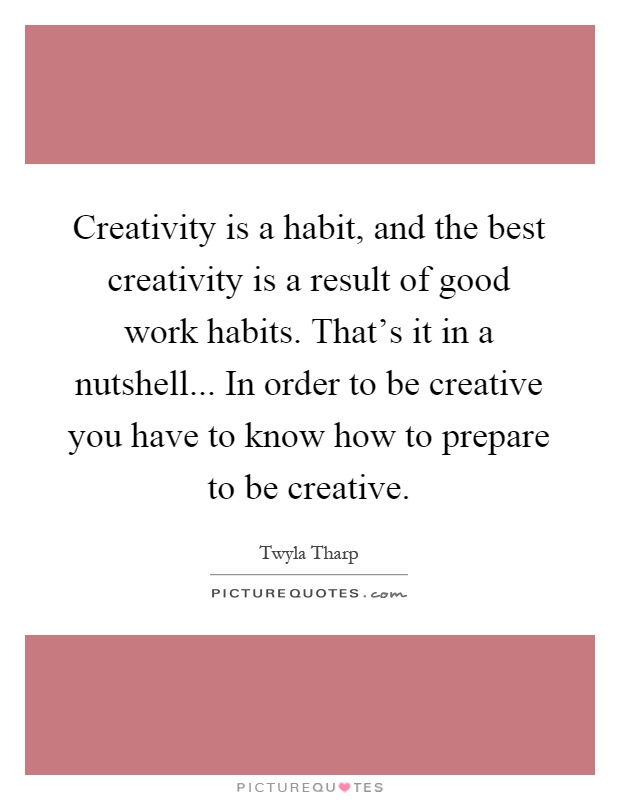 Creativity is a habit, and the best creativity is a result of good work habits. That's it in a nutshell... In order to be creative you have to know how to prepare to be creative Picture Quote #1