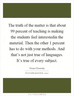 The truth of the matter is that about 99 percent of teaching is making the students feel interestedin the material. Then the other 1 percent has to do with your methods. And that’s not just true of languages. It’s true of every subject Picture Quote #1