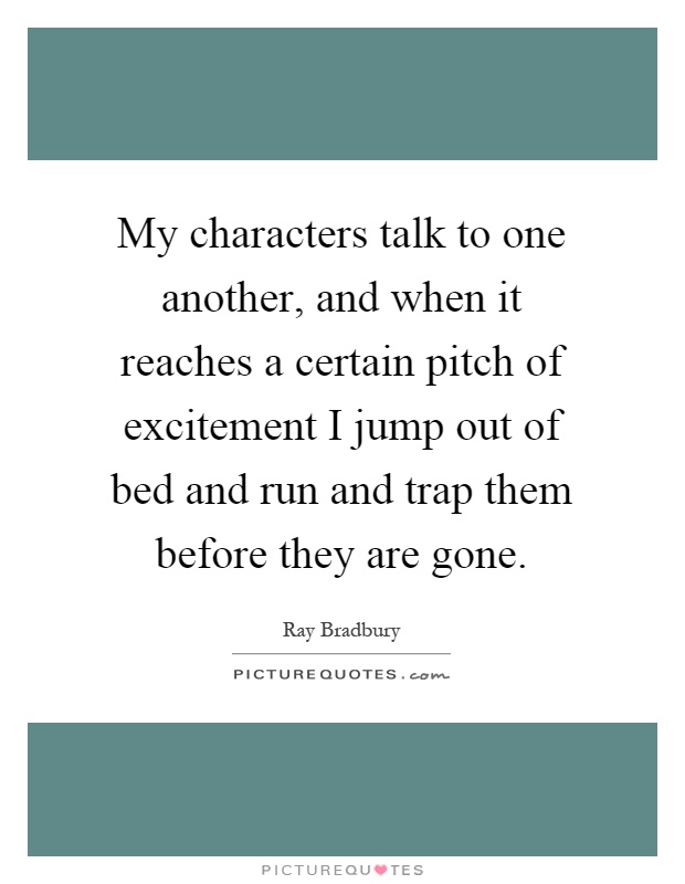 My characters talk to one another, and when it reaches a certain pitch of excitement I jump out of bed and run and trap them before they are gone Picture Quote #1