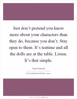 Just don’t pretend you know more about your characters than they do, because you don’t. Stay open to them. It’s teatime and all the dolls are at the table. Listen. It’s that simple Picture Quote #1