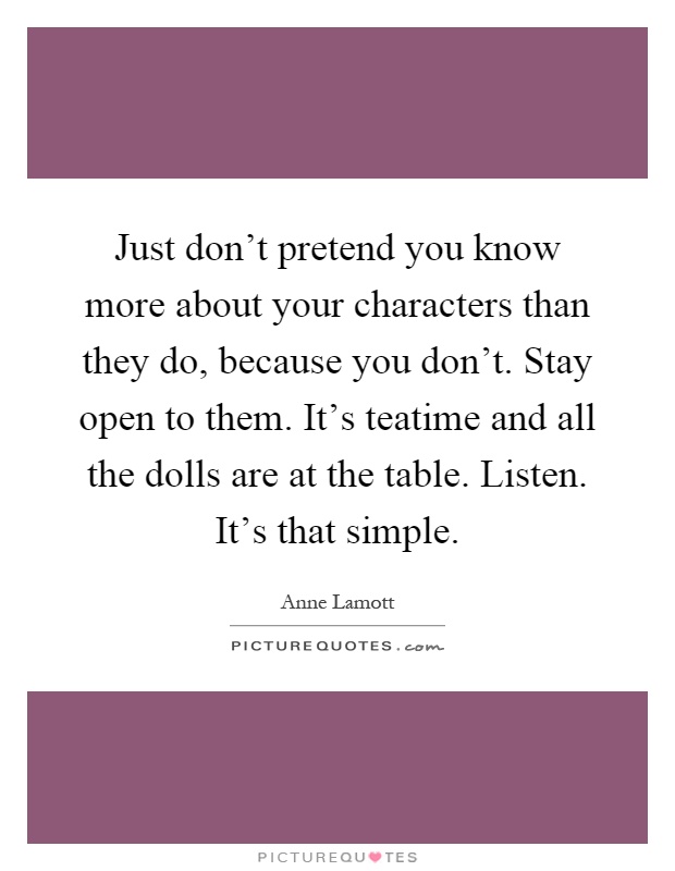 Just don't pretend you know more about your characters than they do, because you don't. Stay open to them. It's teatime and all the dolls are at the table. Listen. It's that simple Picture Quote #1