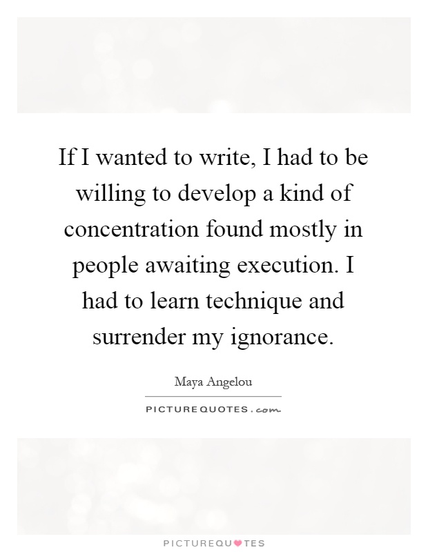 If I wanted to write, I had to be willing to develop a kind of concentration found mostly in people awaiting execution. I had to learn technique and surrender my ignorance Picture Quote #1