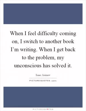 When I feel difficulty coming on, I switch to another book I’m writing. When I get back to the problem, my unconscious has solved it Picture Quote #1
