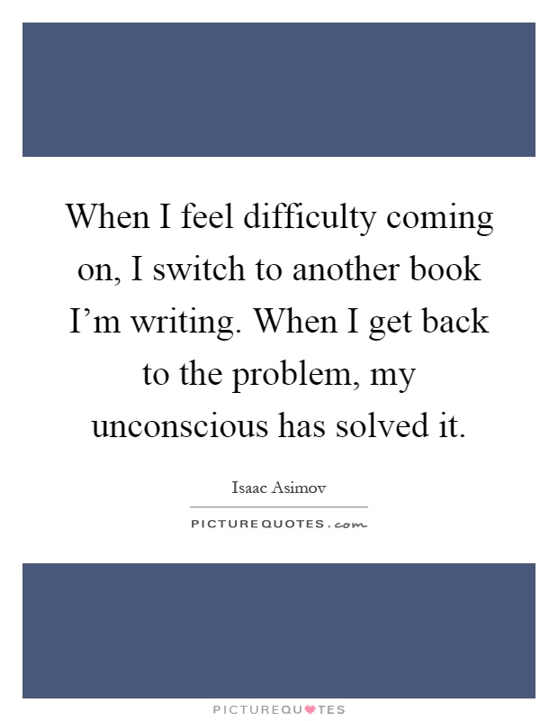 When I feel difficulty coming on, I switch to another book I'm writing. When I get back to the problem, my unconscious has solved it Picture Quote #1