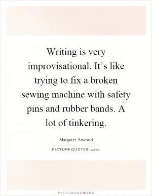 Writing is very improvisational. It’s like trying to fix a broken sewing machine with safety pins and rubber bands. A lot of tinkering Picture Quote #1