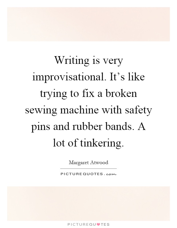 Writing is very improvisational. It's like trying to fix a broken sewing machine with safety pins and rubber bands. A lot of tinkering Picture Quote #1