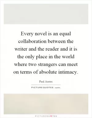 Every novel is an equal collaboration between the writer and the reader and it is the only place in the world where two strangers can meet on terms of absolute intimacy Picture Quote #1