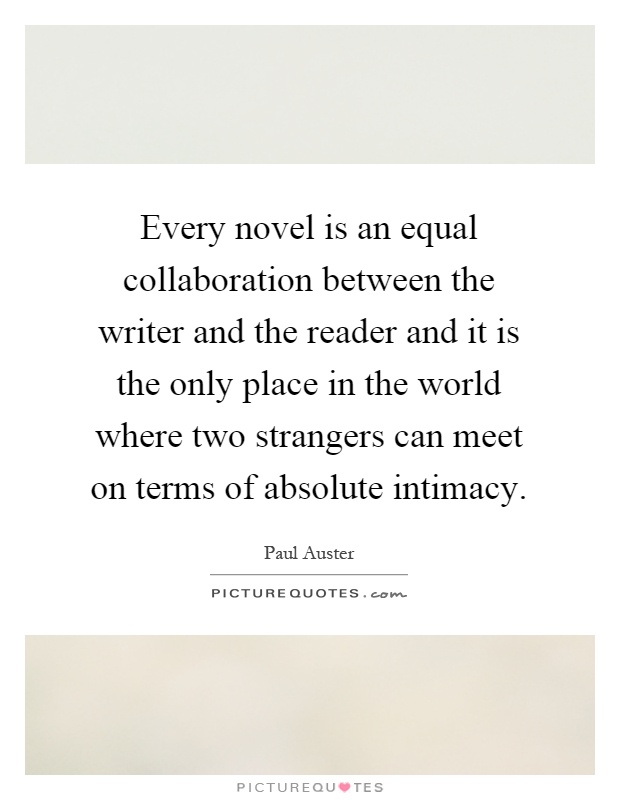 Every novel is an equal collaboration between the writer and the reader and it is the only place in the world where two strangers can meet on terms of absolute intimacy Picture Quote #1