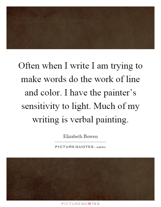 Often when I write I am trying to make words do the work of line and color. I have the painter's sensitivity to light. Much of my writing is verbal painting Picture Quote #1