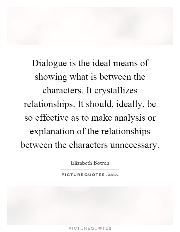 Dialogue is the ideal means of showing what is between the characters. It crystallizes relationships. It should, ideally, be so effective as to make analysis or explanation of the relationships between the characters unnecessary Picture Quote #1