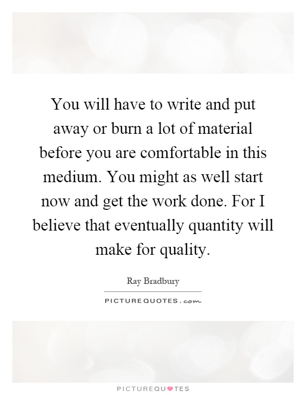 You will have to write and put away or burn a lot of material before you are comfortable in this medium. You might as well start now and get the work done. For I believe that eventually quantity will make for quality Picture Quote #1