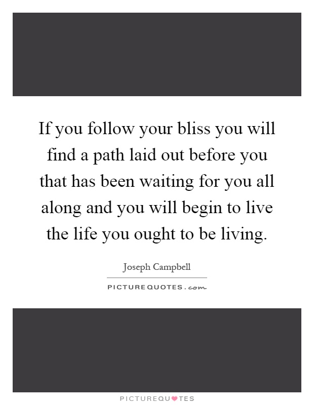 If you follow your bliss you will find a path laid out before you that has been waiting for you all along and you will begin to live the life you ought to be living Picture Quote #1