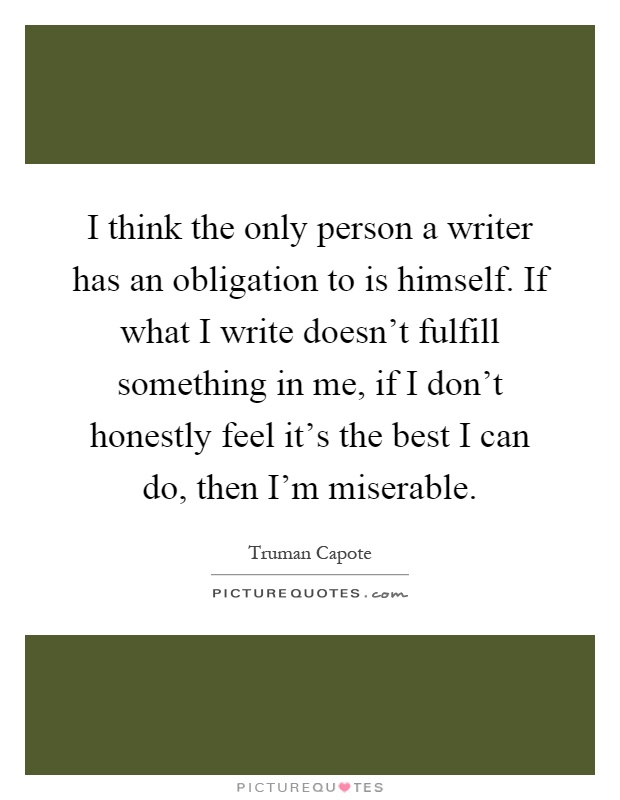 I think the only person a writer has an obligation to is himself. If what I write doesn't fulfill something in me, if I don't honestly feel it's the best I can do, then I'm miserable Picture Quote #1
