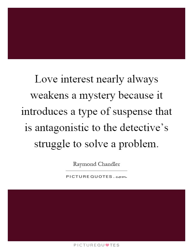Love interest nearly always weakens a mystery because it introduces a type of suspense that is antagonistic to the detective's struggle to solve a problem Picture Quote #1