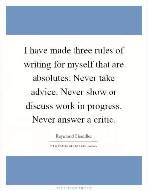 I have made three rules of writing for myself that are absolutes: Never take advice. Never show or discuss work in progress. Never answer a critic Picture Quote #1