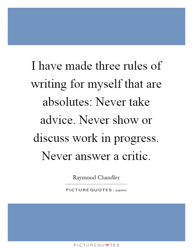I have made three rules of writing for myself that are absolutes: Never take advice. Never show or discuss work in progress. Never answer a critic Picture Quote #1