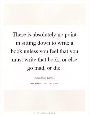 There is absolutely no point in sitting down to write a book unless you feel that you must write that book, or else go mad, or die Picture Quote #1