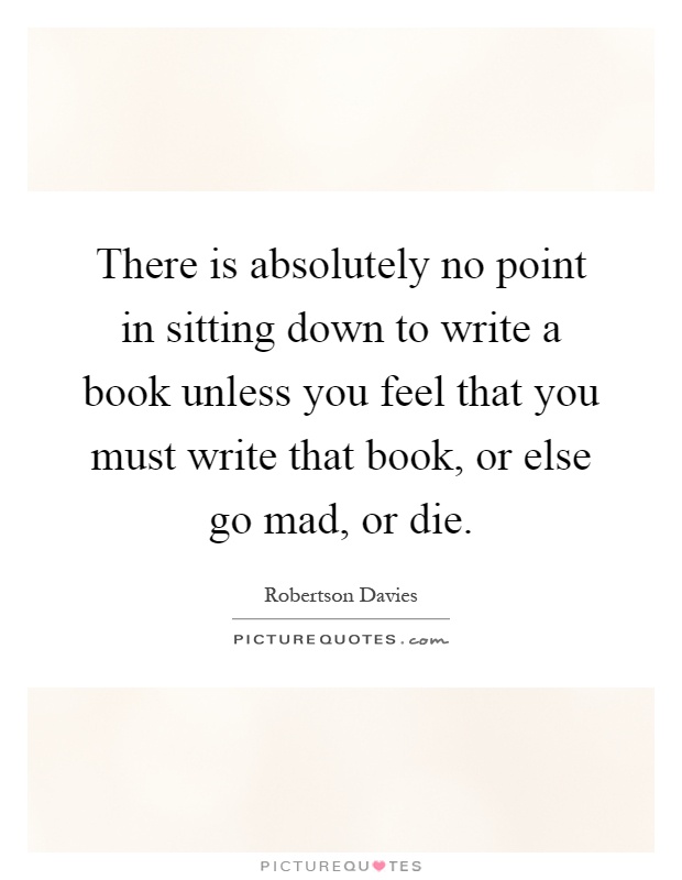 There is absolutely no point in sitting down to write a book unless you feel that you must write that book, or else go mad, or die Picture Quote #1