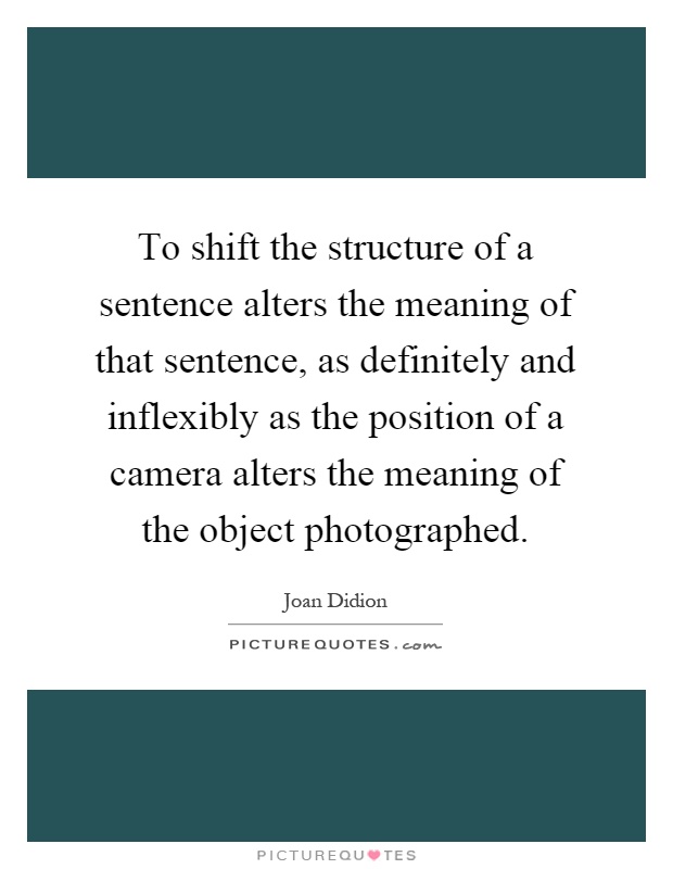 To shift the structure of a sentence alters the meaning of that sentence, as definitely and inflexibly as the position of a camera alters the meaning of the object photographed Picture Quote #1