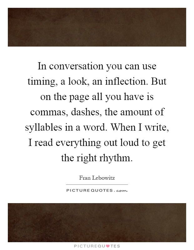 In conversation you can use timing, a look, an inflection. But on the page all you have is commas, dashes, the amount of syllables in a word. When I write, I read everything out loud to get the right rhythm Picture Quote #1