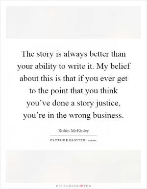 The story is always better than your ability to write it. My belief about this is that if you ever get to the point that you think you’ve done a story justice, you’re in the wrong business Picture Quote #1