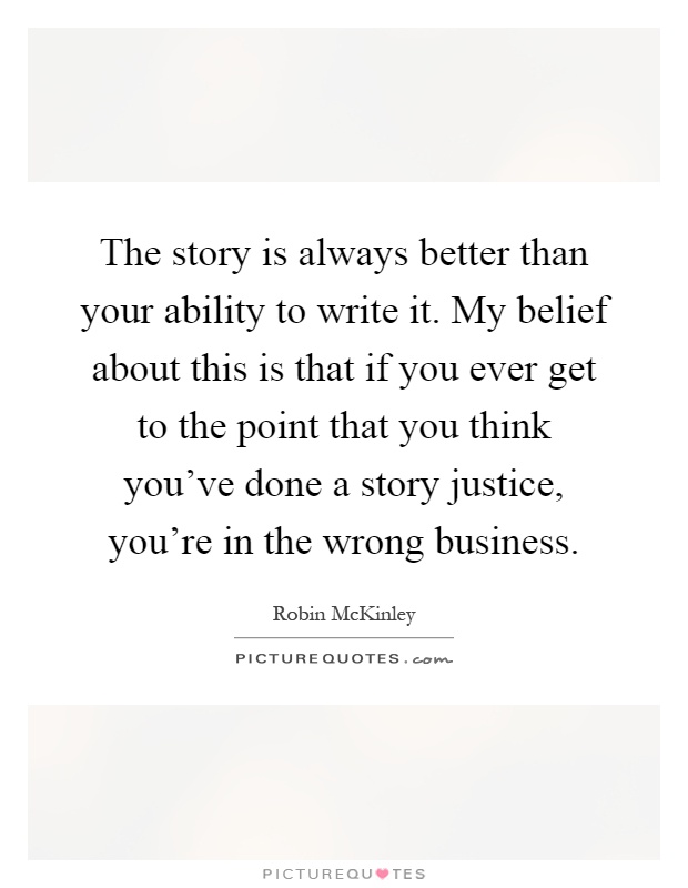 The story is always better than your ability to write it. My belief about this is that if you ever get to the point that you think you've done a story justice, you're in the wrong business Picture Quote #1