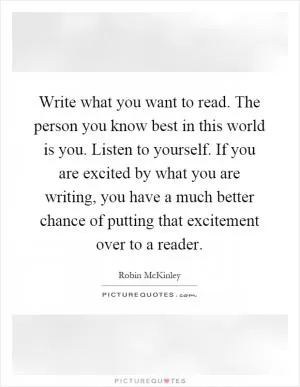 Write what you want to read. The person you know best in this world is you. Listen to yourself. If you are excited by what you are writing, you have a much better chance of putting that excitement over to a reader Picture Quote #1