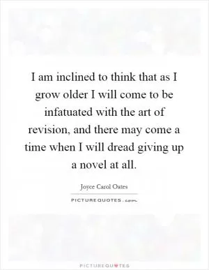 I am inclined to think that as I grow older I will come to be infatuated with the art of revision, and there may come a time when I will dread giving up a novel at all Picture Quote #1