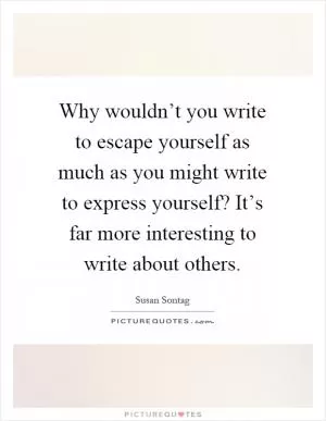 Why wouldn’t you write to escape yourself as much as you might write to express yourself? It’s far more interesting to write about others Picture Quote #1