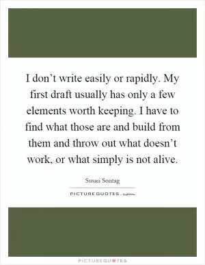 I don’t write easily or rapidly. My first draft usually has only a few elements worth keeping. I have to find what those are and build from them and throw out what doesn’t work, or what simply is not alive Picture Quote #1