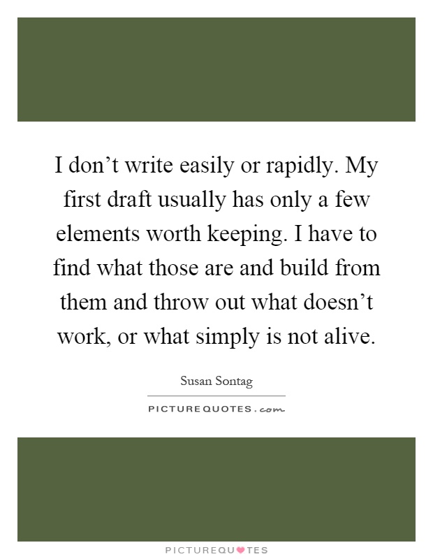I don't write easily or rapidly. My first draft usually has only a few elements worth keeping. I have to find what those are and build from them and throw out what doesn't work, or what simply is not alive Picture Quote #1
